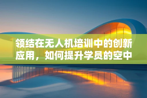 领结在无人机培训中的创新应用，如何提升学员的空中定位与导航能力？