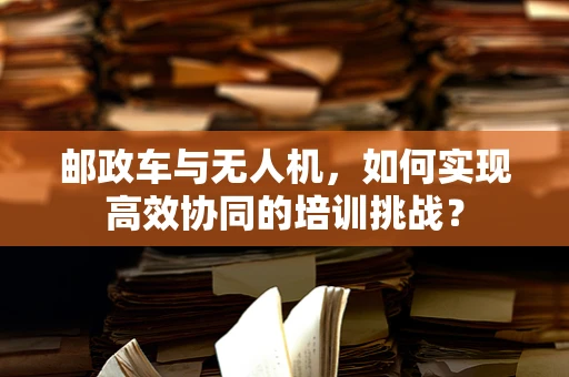 邮政车与无人机，如何实现高效协同的培训挑战？