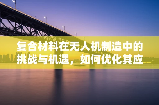 复合材料在无人机制造中的挑战与机遇，如何优化其应用以提升无人机性能？