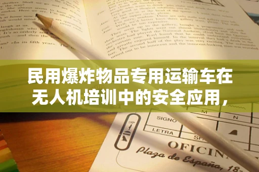 民用爆炸物品专用运输车在无人机培训中的安全应用，如何确保双重安全？