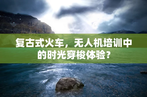 复古式火车，无人机培训中的时光穿梭体验？