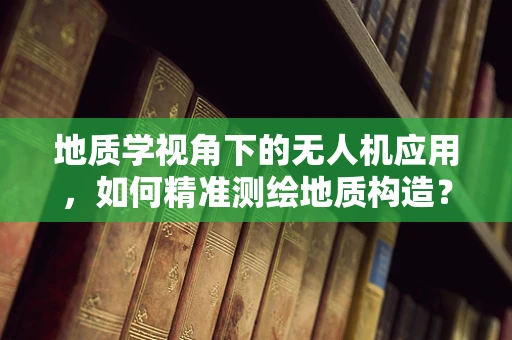 地质学视角下的无人机应用，如何精准测绘地质构造？