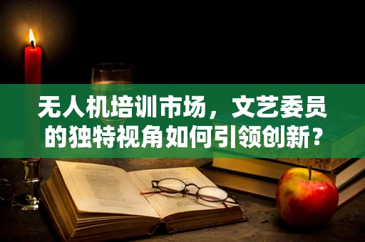 无人机培训市场，文艺委员的独特视角如何引领创新？