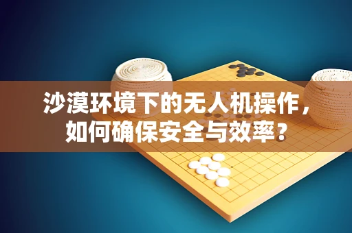 沙漠环境下的无人机操作，如何确保安全与效率？