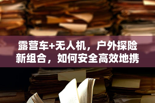 露营车+无人机，户外探险新组合，如何安全高效地携带与部署？