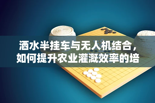 洒水半挂车与无人机结合，如何提升农业灌溉效率的培训新方向？