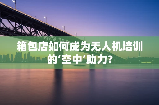 箱包店如何成为无人机培训的‘空中’助力？