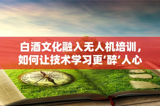 白酒文化融入无人机培训，如何让技术学习更‘醉’人心？