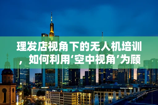 理发店视角下的无人机培训，如何利用‘空中视角’为顾客带来新体验？