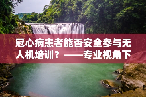 冠心病患者能否安全参与无人机培训？——专业视角下的安全考量