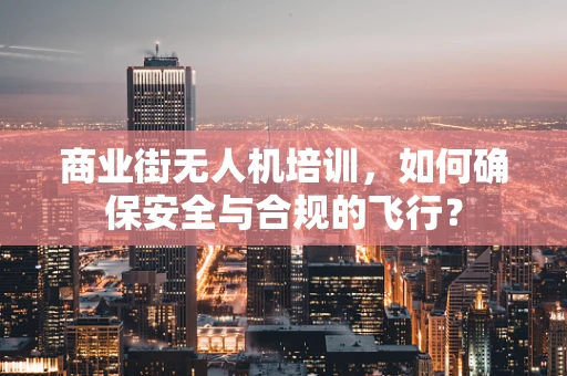 商业街无人机培训，如何确保安全与合规的飞行？